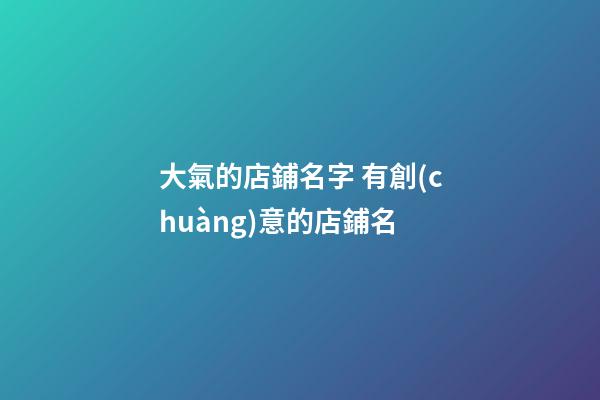 大氣的店鋪名字 有創(chuàng)意的店鋪名